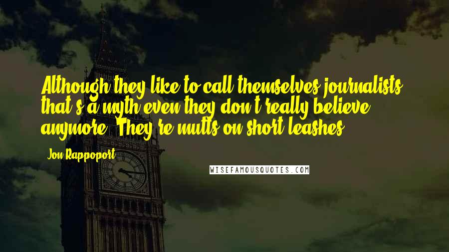 Jon Rappoport Quotes: Although they like to call themselves journalists, that's a myth even they don't really believe anymore. They're mutts on short leashes.