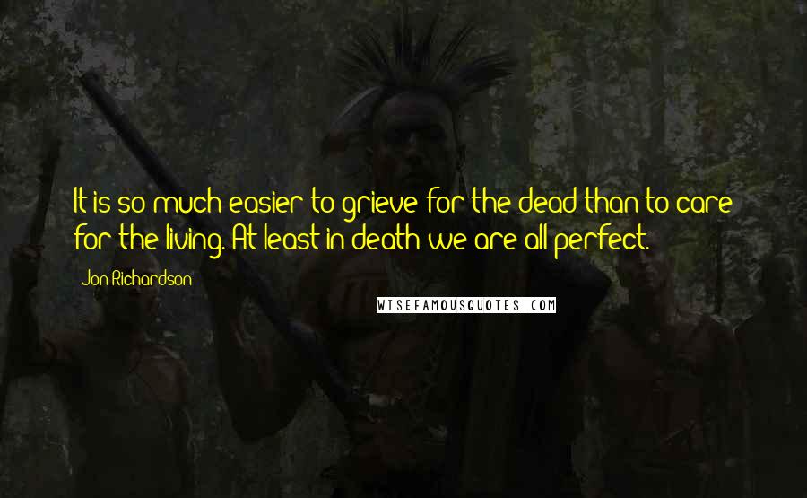 Jon Richardson Quotes: It is so much easier to grieve for the dead than to care for the living. At least in death we are all perfect.