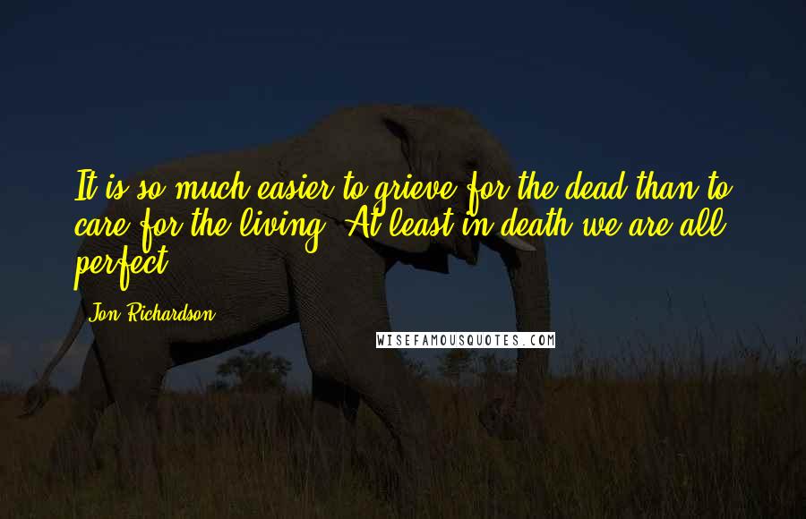 Jon Richardson Quotes: It is so much easier to grieve for the dead than to care for the living. At least in death we are all perfect.