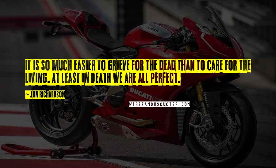 Jon Richardson Quotes: It is so much easier to grieve for the dead than to care for the living. At least in death we are all perfect.