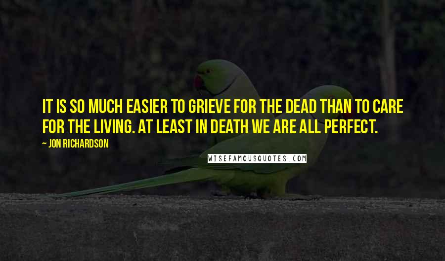 Jon Richardson Quotes: It is so much easier to grieve for the dead than to care for the living. At least in death we are all perfect.