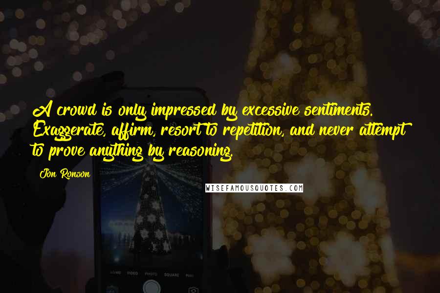 Jon Ronson Quotes: A crowd is only impressed by excessive sentiments. Exaggerate, affirm, resort to repetition, and never attempt to prove anything by reasoning.