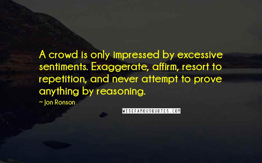 Jon Ronson Quotes: A crowd is only impressed by excessive sentiments. Exaggerate, affirm, resort to repetition, and never attempt to prove anything by reasoning.