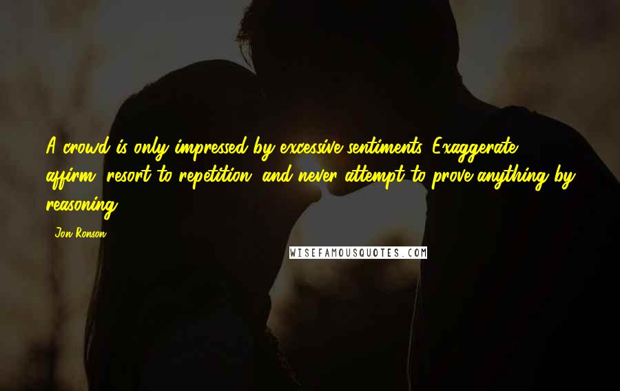 Jon Ronson Quotes: A crowd is only impressed by excessive sentiments. Exaggerate, affirm, resort to repetition, and never attempt to prove anything by reasoning.