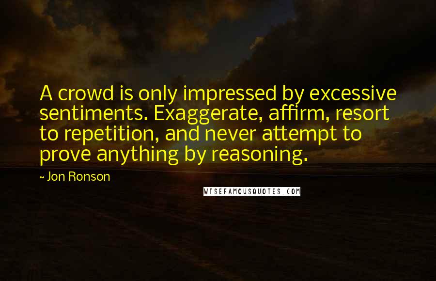 Jon Ronson Quotes: A crowd is only impressed by excessive sentiments. Exaggerate, affirm, resort to repetition, and never attempt to prove anything by reasoning.