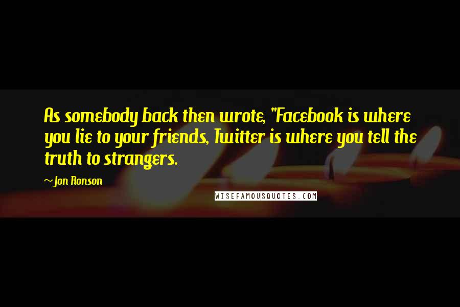 Jon Ronson Quotes: As somebody back then wrote, "Facebook is where you lie to your friends, Twitter is where you tell the truth to strangers.