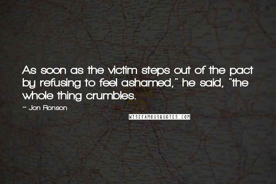 Jon Ronson Quotes: As soon as the victim steps out of the pact by refusing to feel ashamed," he said, "the whole thing crumbles.