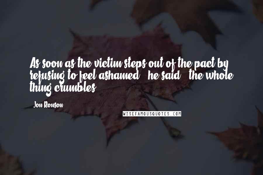 Jon Ronson Quotes: As soon as the victim steps out of the pact by refusing to feel ashamed," he said, "the whole thing crumbles.