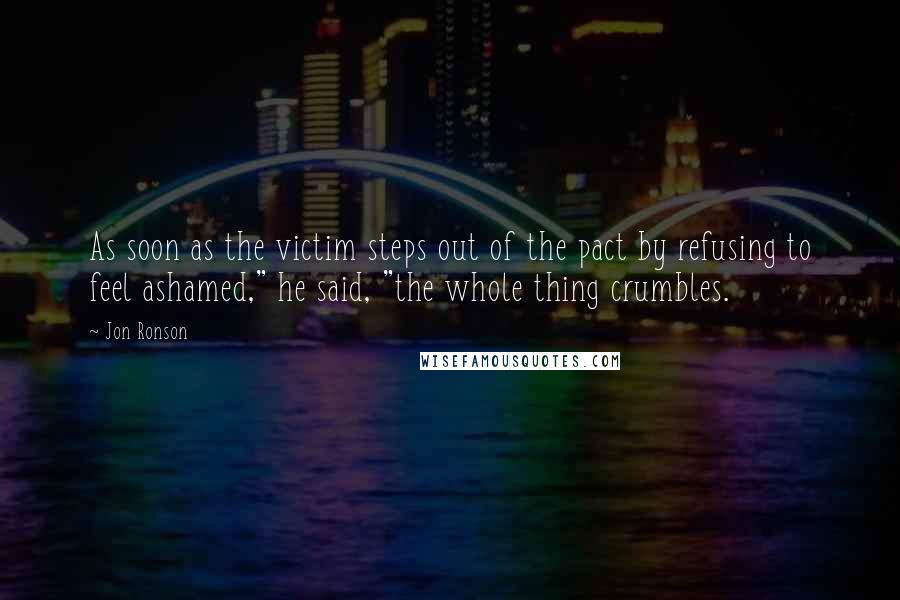 Jon Ronson Quotes: As soon as the victim steps out of the pact by refusing to feel ashamed," he said, "the whole thing crumbles.