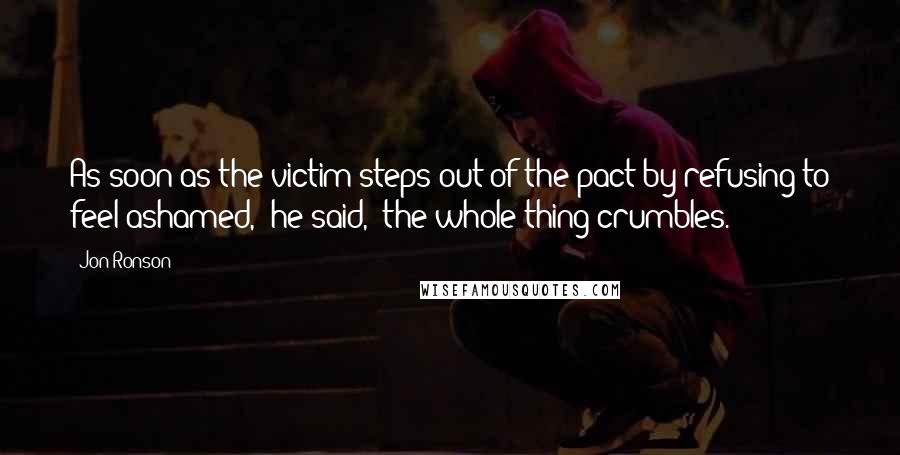 Jon Ronson Quotes: As soon as the victim steps out of the pact by refusing to feel ashamed," he said, "the whole thing crumbles.