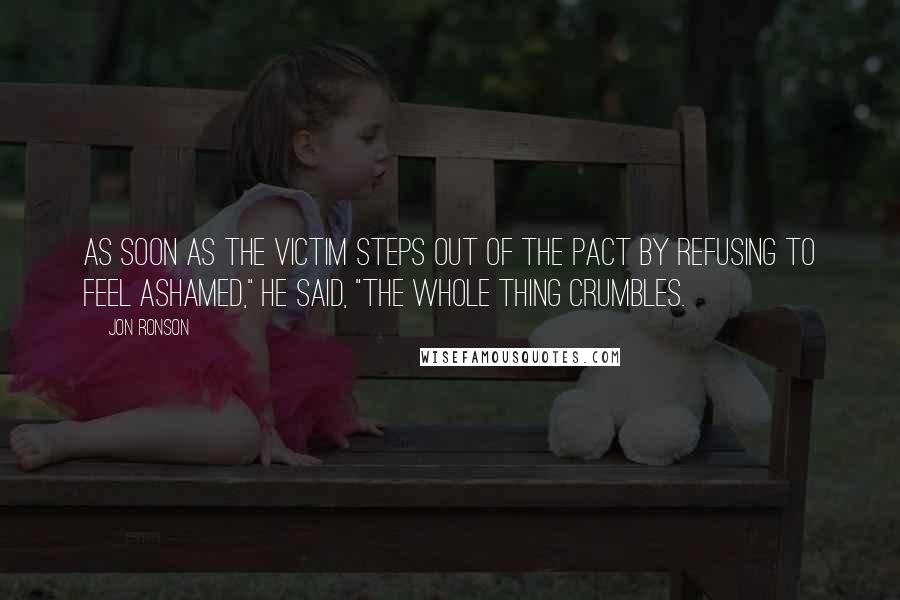 Jon Ronson Quotes: As soon as the victim steps out of the pact by refusing to feel ashamed," he said, "the whole thing crumbles.