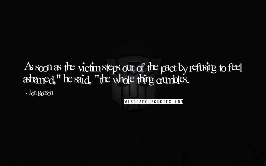 Jon Ronson Quotes: As soon as the victim steps out of the pact by refusing to feel ashamed," he said, "the whole thing crumbles.