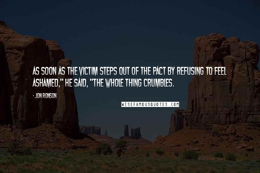 Jon Ronson Quotes: As soon as the victim steps out of the pact by refusing to feel ashamed," he said, "the whole thing crumbles.