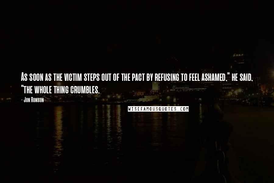 Jon Ronson Quotes: As soon as the victim steps out of the pact by refusing to feel ashamed," he said, "the whole thing crumbles.