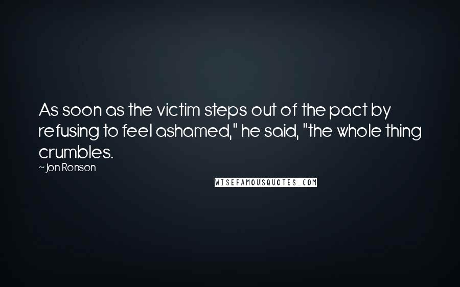 Jon Ronson Quotes: As soon as the victim steps out of the pact by refusing to feel ashamed," he said, "the whole thing crumbles.