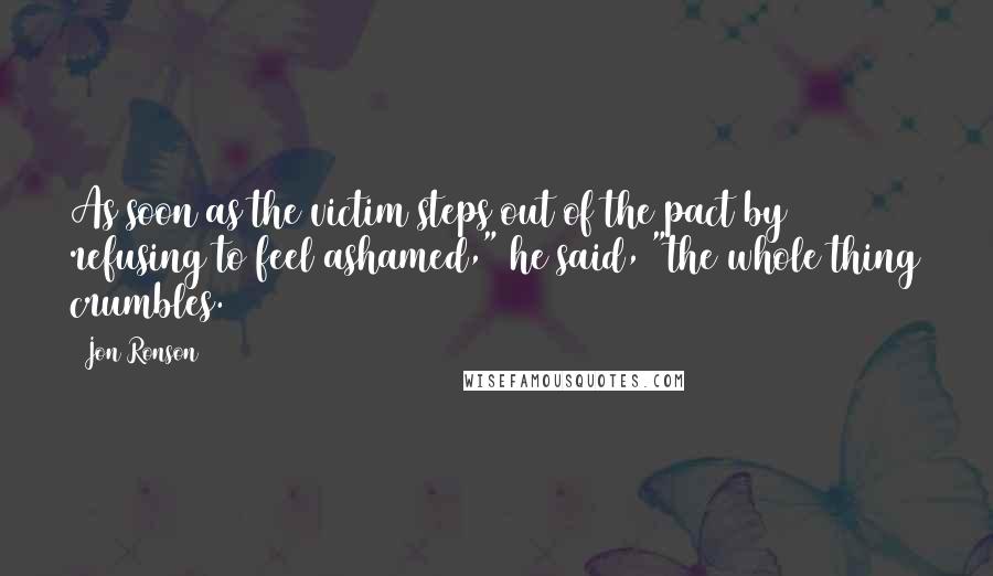 Jon Ronson Quotes: As soon as the victim steps out of the pact by refusing to feel ashamed," he said, "the whole thing crumbles.