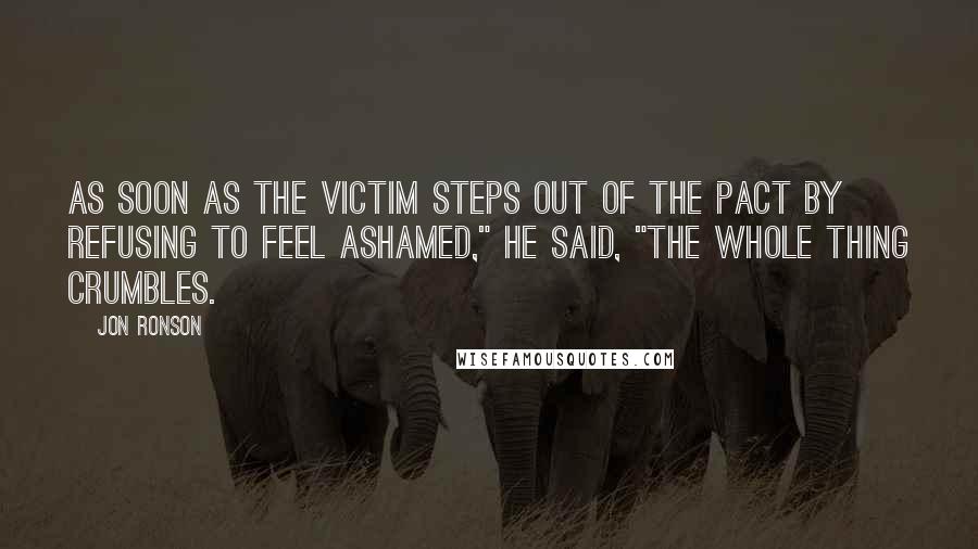 Jon Ronson Quotes: As soon as the victim steps out of the pact by refusing to feel ashamed," he said, "the whole thing crumbles.