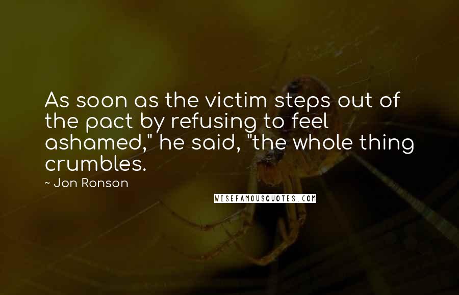 Jon Ronson Quotes: As soon as the victim steps out of the pact by refusing to feel ashamed," he said, "the whole thing crumbles.