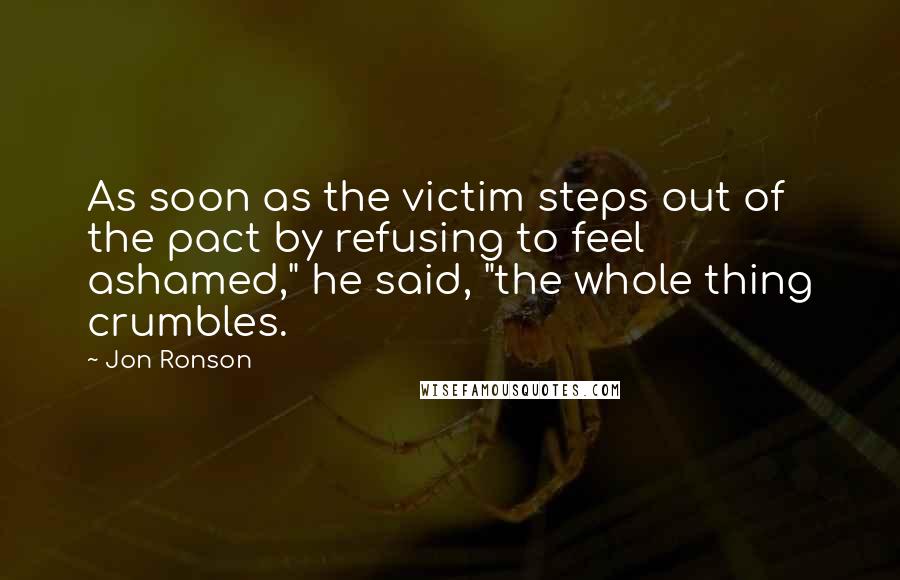 Jon Ronson Quotes: As soon as the victim steps out of the pact by refusing to feel ashamed," he said, "the whole thing crumbles.