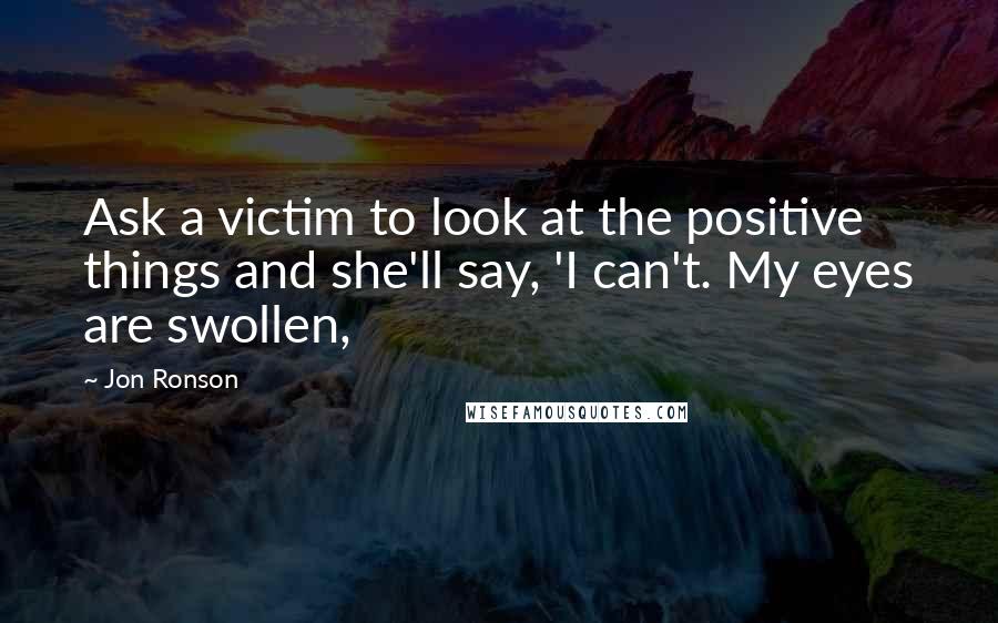Jon Ronson Quotes: Ask a victim to look at the positive things and she'll say, 'I can't. My eyes are swollen,