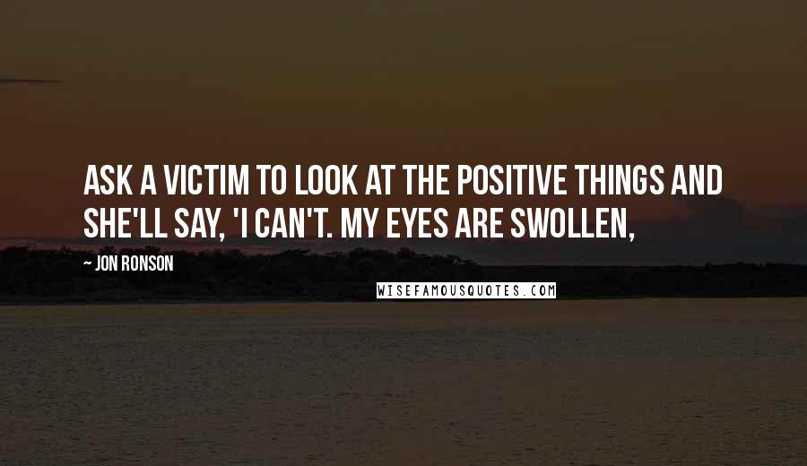 Jon Ronson Quotes: Ask a victim to look at the positive things and she'll say, 'I can't. My eyes are swollen,