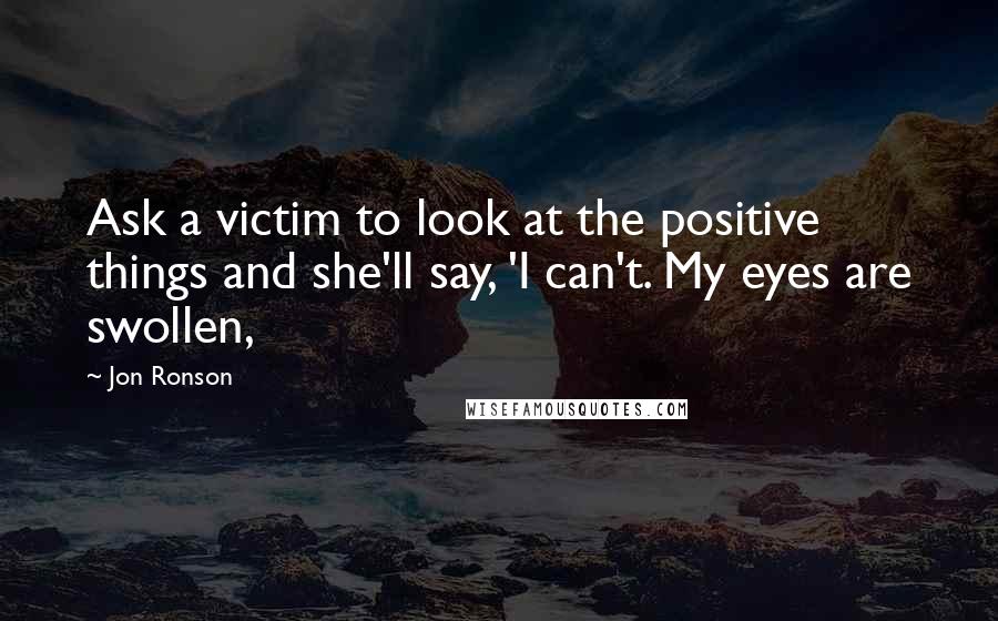 Jon Ronson Quotes: Ask a victim to look at the positive things and she'll say, 'I can't. My eyes are swollen,