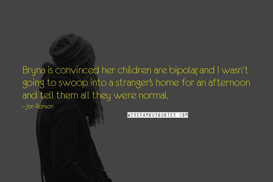 Jon Ronson Quotes: Bryna is convinced her children are bipolar, and I wasn't going to swoop into a stranger's home for an afternoon and tell them all they were normal.