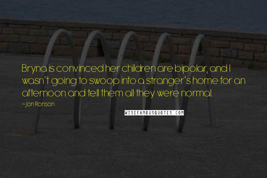 Jon Ronson Quotes: Bryna is convinced her children are bipolar, and I wasn't going to swoop into a stranger's home for an afternoon and tell them all they were normal.