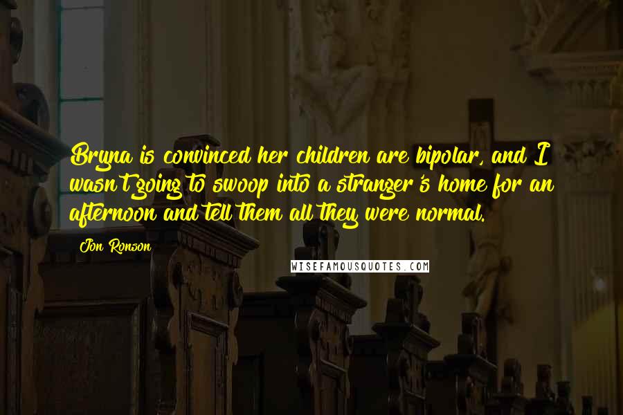 Jon Ronson Quotes: Bryna is convinced her children are bipolar, and I wasn't going to swoop into a stranger's home for an afternoon and tell them all they were normal.