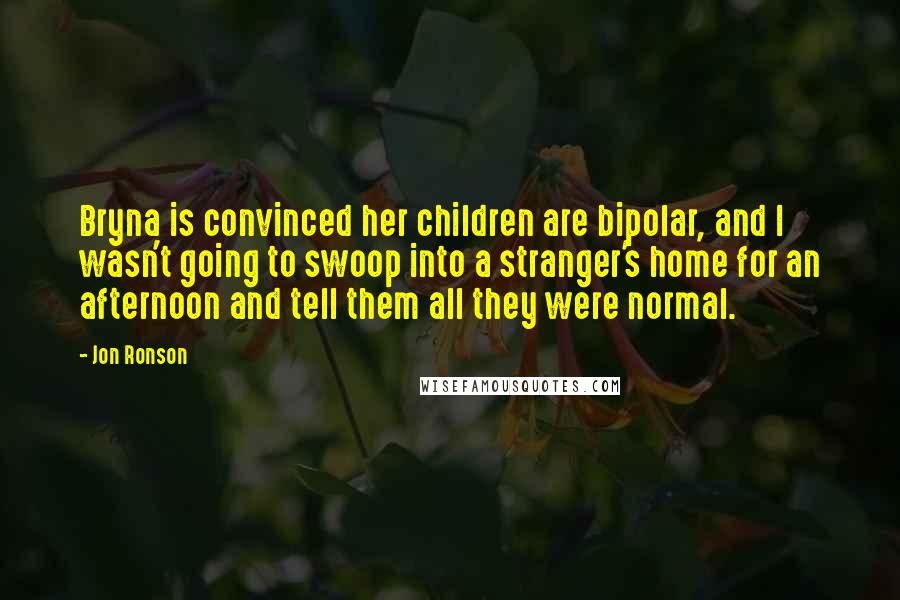 Jon Ronson Quotes: Bryna is convinced her children are bipolar, and I wasn't going to swoop into a stranger's home for an afternoon and tell them all they were normal.