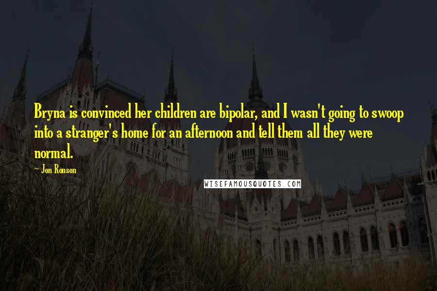 Jon Ronson Quotes: Bryna is convinced her children are bipolar, and I wasn't going to swoop into a stranger's home for an afternoon and tell them all they were normal.