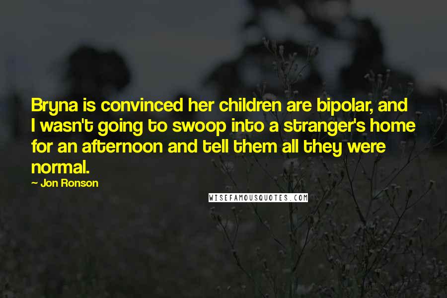 Jon Ronson Quotes: Bryna is convinced her children are bipolar, and I wasn't going to swoop into a stranger's home for an afternoon and tell them all they were normal.