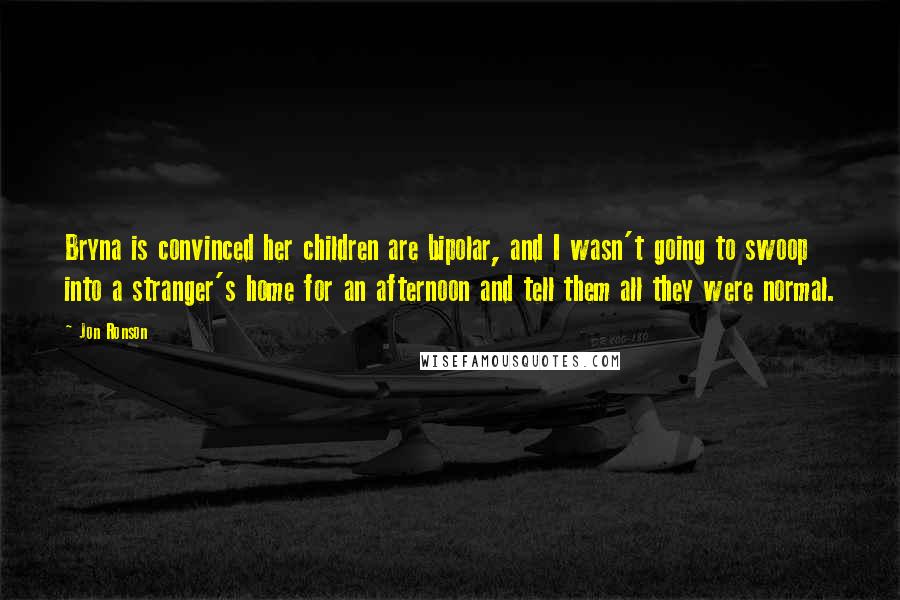 Jon Ronson Quotes: Bryna is convinced her children are bipolar, and I wasn't going to swoop into a stranger's home for an afternoon and tell them all they were normal.