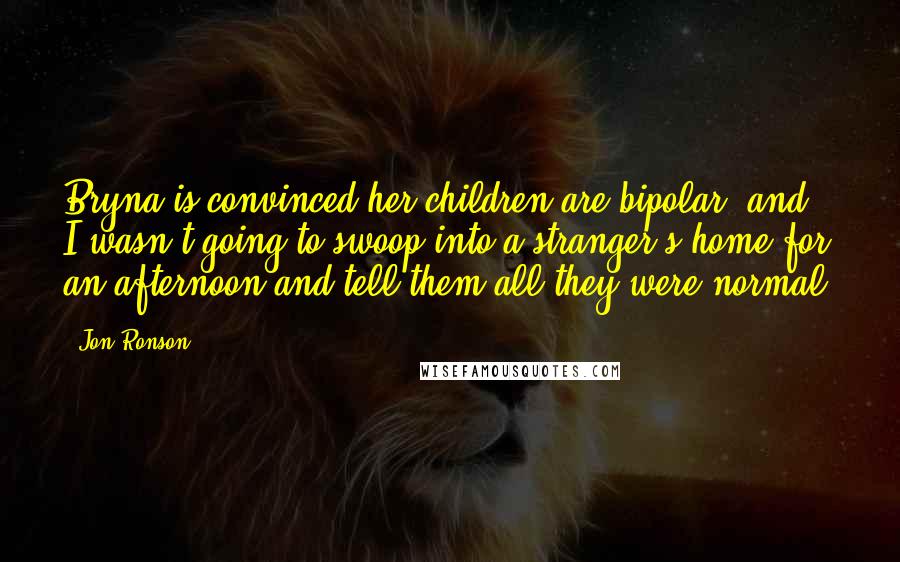 Jon Ronson Quotes: Bryna is convinced her children are bipolar, and I wasn't going to swoop into a stranger's home for an afternoon and tell them all they were normal.