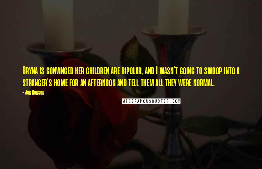 Jon Ronson Quotes: Bryna is convinced her children are bipolar, and I wasn't going to swoop into a stranger's home for an afternoon and tell them all they were normal.