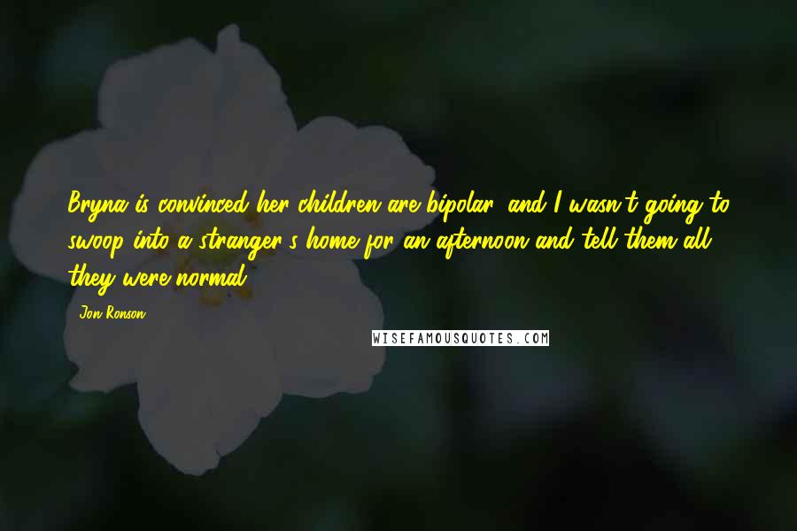 Jon Ronson Quotes: Bryna is convinced her children are bipolar, and I wasn't going to swoop into a stranger's home for an afternoon and tell them all they were normal.