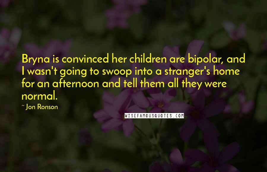 Jon Ronson Quotes: Bryna is convinced her children are bipolar, and I wasn't going to swoop into a stranger's home for an afternoon and tell them all they were normal.