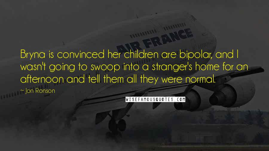 Jon Ronson Quotes: Bryna is convinced her children are bipolar, and I wasn't going to swoop into a stranger's home for an afternoon and tell them all they were normal.