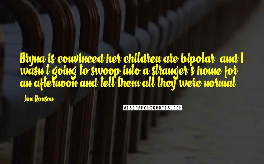 Jon Ronson Quotes: Bryna is convinced her children are bipolar, and I wasn't going to swoop into a stranger's home for an afternoon and tell them all they were normal.