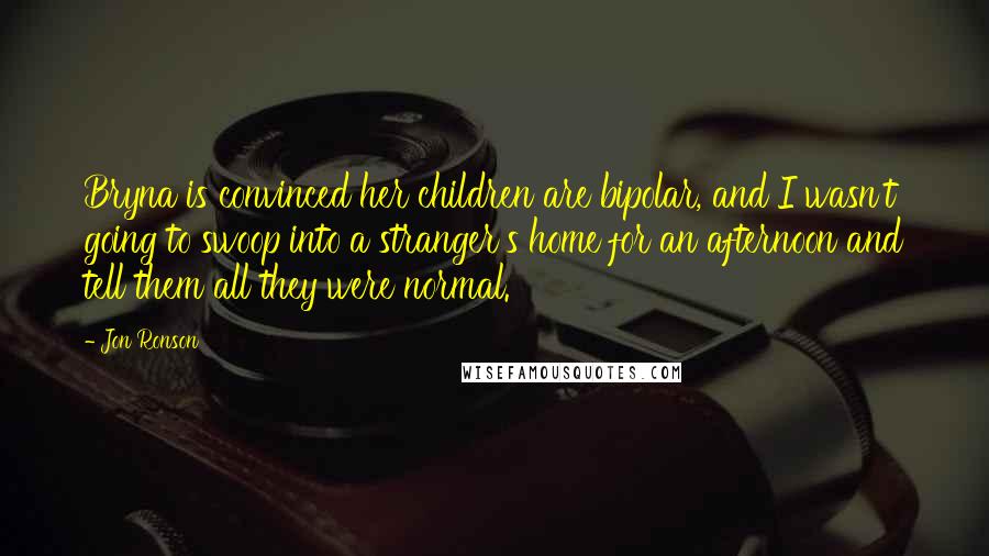 Jon Ronson Quotes: Bryna is convinced her children are bipolar, and I wasn't going to swoop into a stranger's home for an afternoon and tell them all they were normal.