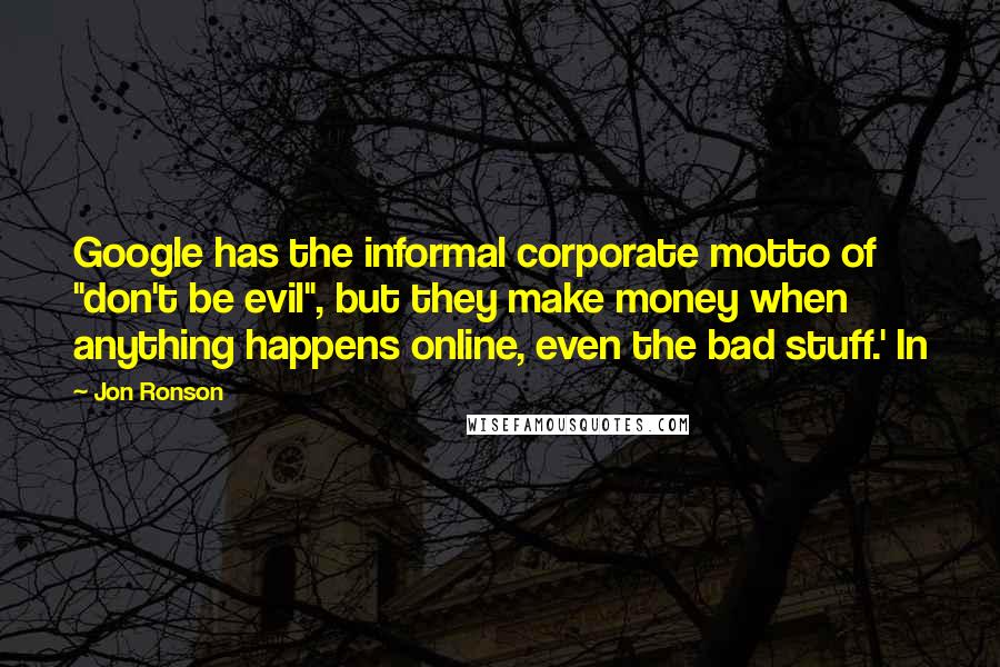 Jon Ronson Quotes: Google has the informal corporate motto of "don't be evil", but they make money when anything happens online, even the bad stuff.' In