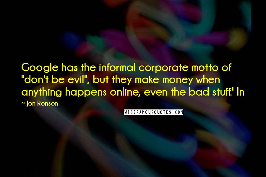 Jon Ronson Quotes: Google has the informal corporate motto of "don't be evil", but they make money when anything happens online, even the bad stuff.' In