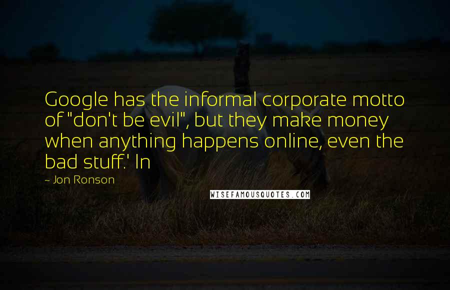 Jon Ronson Quotes: Google has the informal corporate motto of "don't be evil", but they make money when anything happens online, even the bad stuff.' In