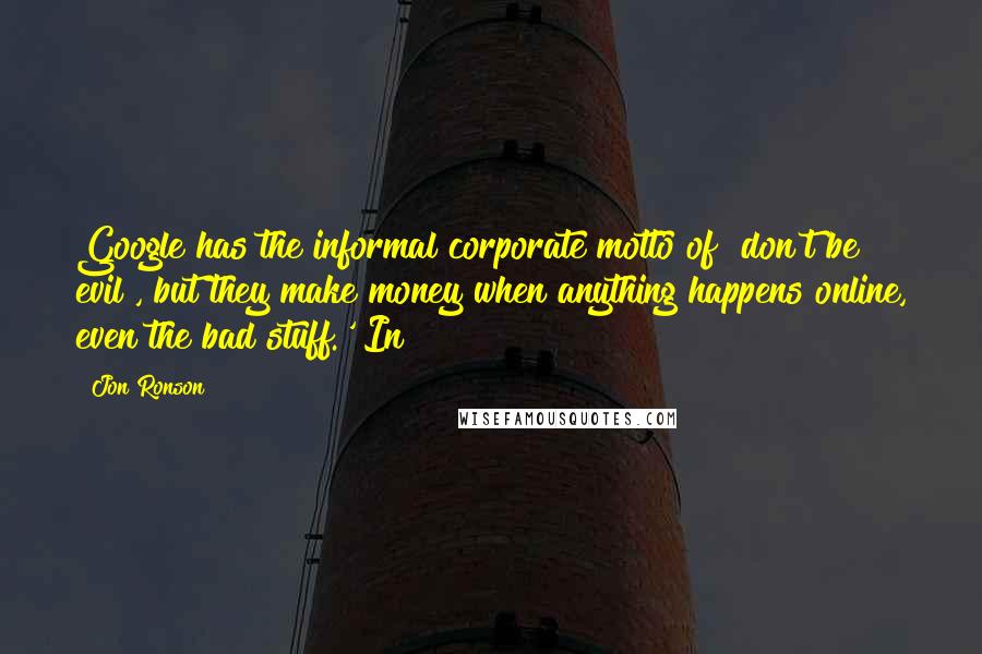 Jon Ronson Quotes: Google has the informal corporate motto of "don't be evil", but they make money when anything happens online, even the bad stuff.' In