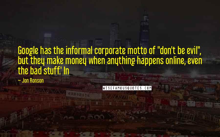 Jon Ronson Quotes: Google has the informal corporate motto of "don't be evil", but they make money when anything happens online, even the bad stuff.' In