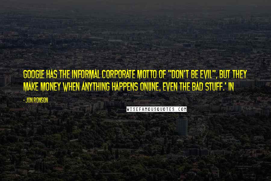 Jon Ronson Quotes: Google has the informal corporate motto of "don't be evil", but they make money when anything happens online, even the bad stuff.' In