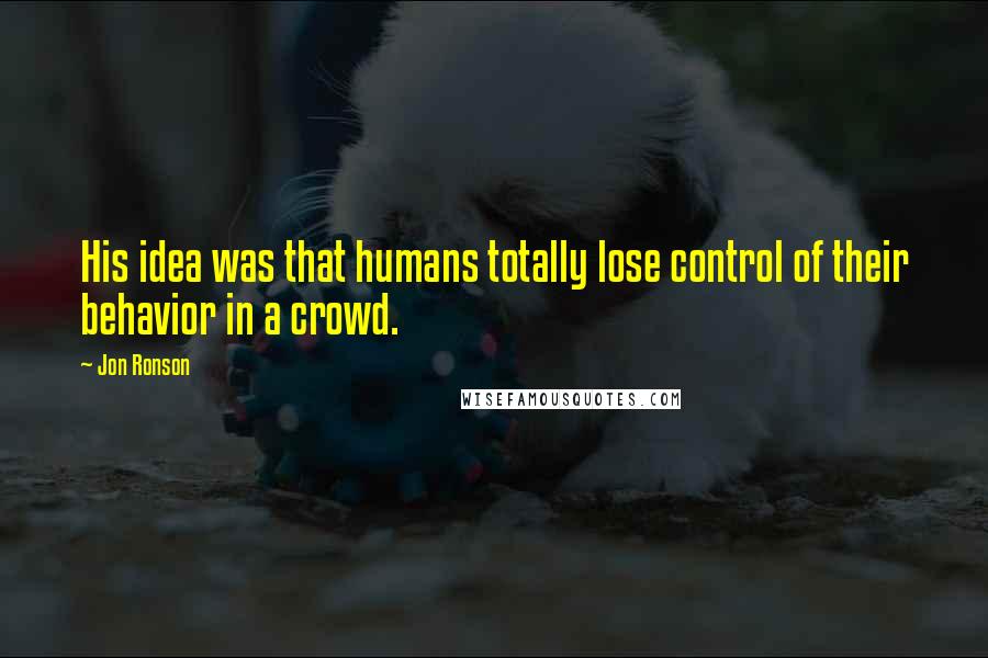 Jon Ronson Quotes: His idea was that humans totally lose control of their behavior in a crowd.