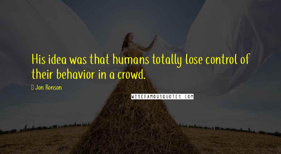 Jon Ronson Quotes: His idea was that humans totally lose control of their behavior in a crowd.