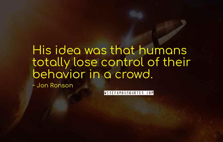 Jon Ronson Quotes: His idea was that humans totally lose control of their behavior in a crowd.
