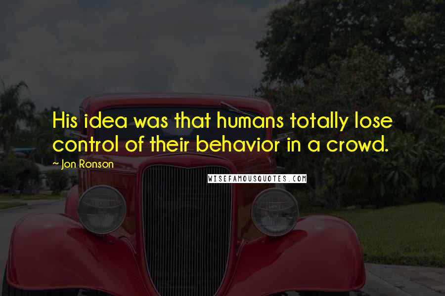 Jon Ronson Quotes: His idea was that humans totally lose control of their behavior in a crowd.